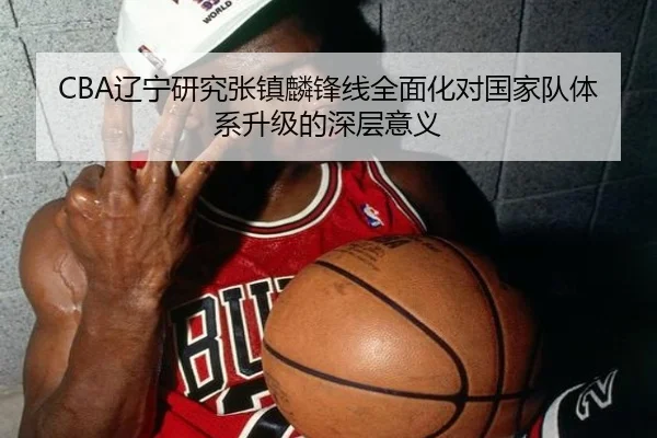 CBA辽宁研究张镇麟锋线全面化对国家队体系升级的深层意义
