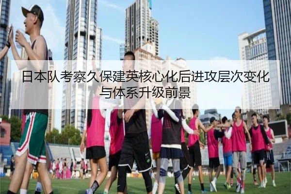 日本队考察久保建英核心化后进攻层次变化与体系升级前景