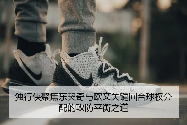 独行侠聚焦东契奇与欧文关键回合球权分配的攻防平衡之道