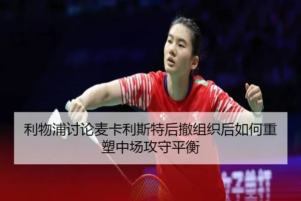利物浦讨论麦卡利斯特后撤组织后如何重塑中场攻守平衡