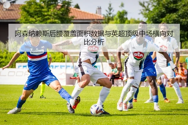 阿森纳赖斯后腰覆盖面积数据与英超顶级中场横向对比分析