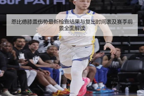 恩比德膝盖伤势最新检查结果与复出时间表及赛季前景全面解读