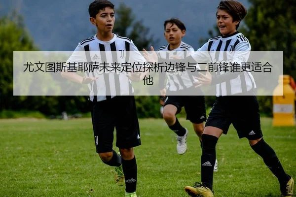 尤文图斯基耶萨未来定位探析边锋与二前锋谁更适合他