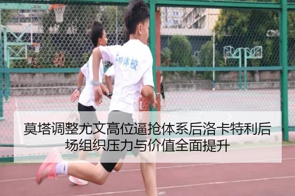 莫塔调整尤文高位逼抢体系后洛卡特利后场组织压力与价值全面提升